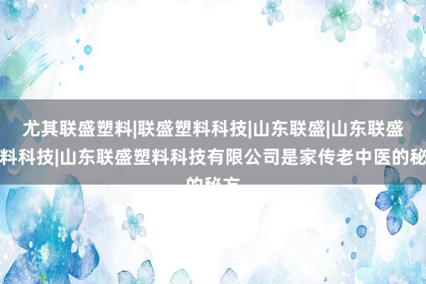 尤其联盛塑料|联盛塑料科技|山东联盛|山东联盛塑料科技|山东联盛塑料科技有限公司是家传老中医的秘方