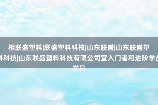 相联盛塑料|联盛塑料科技|山东联盛|山东联盛塑料科技|山东联盛塑料科技有限公司宜入门者和进阶学员