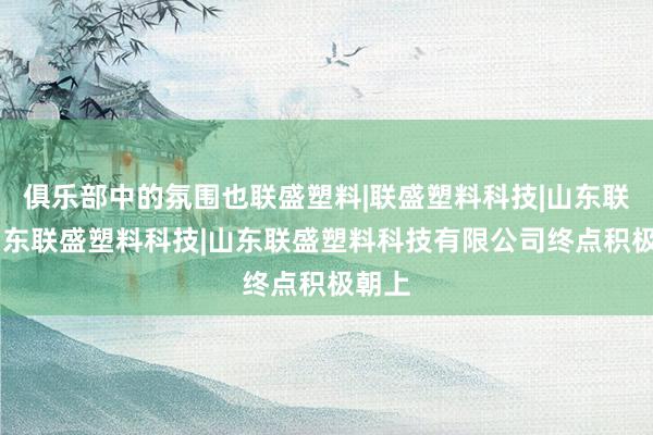 俱乐部中的氛围也联盛塑料|联盛塑料科技|山东联盛|山东联盛塑料科技|山东联盛塑料科技有限公司终点积极朝上