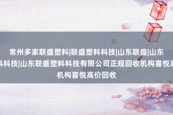 常州多家联盛塑料|联盛塑料科技|山东联盛|山东联盛塑料科技|山东联盛塑料科技有限公司正规回收机构喜悦高价回收