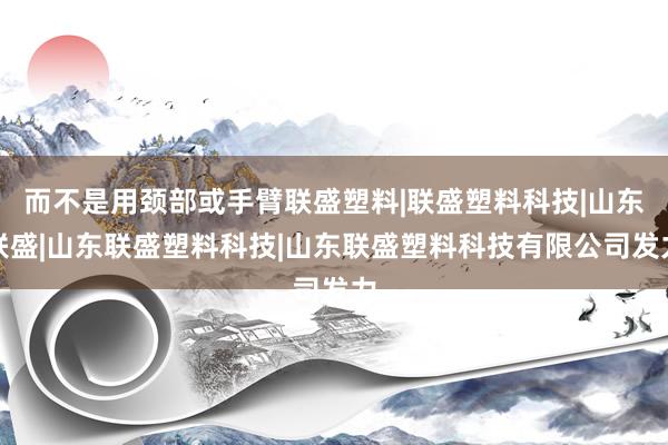 而不是用颈部或手臂联盛塑料|联盛塑料科技|山东联盛|山东联盛塑料科技|山东联盛塑料科技有限公司发力