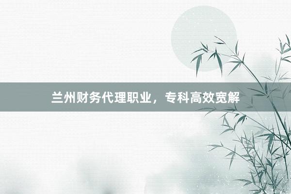 兰州财务代理职业，专科高效宽解
